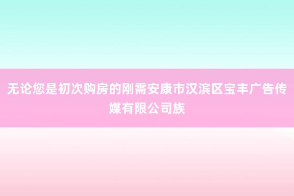 无论您是初次购房的刚需安康市汉滨区宝丰广告传媒有限公司族